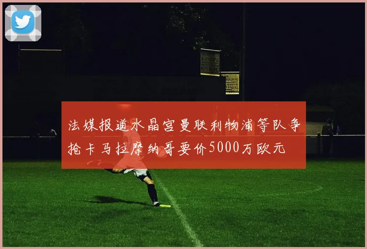 法媒报道水晶宫曼联利物浦等队争抢卡马拉摩纳哥要价5000万欧元