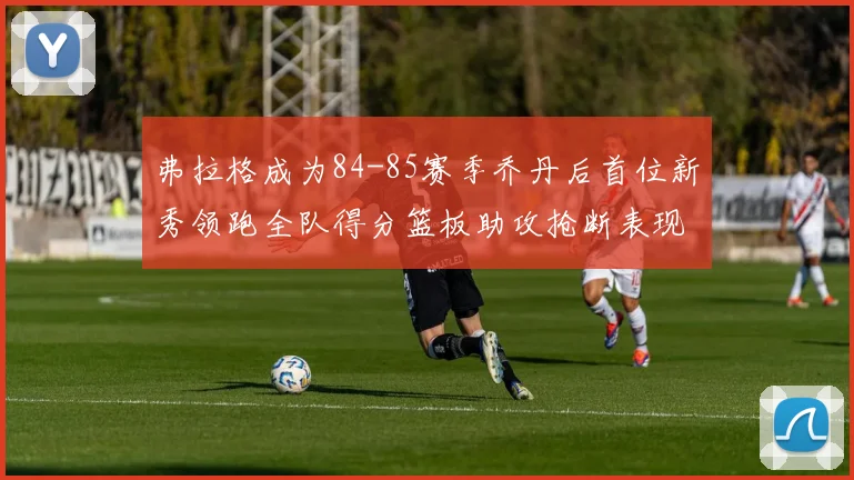 弗拉格成为84-85赛季乔丹后首位新秀领跑全队得分篮板助攻抢断表现出色