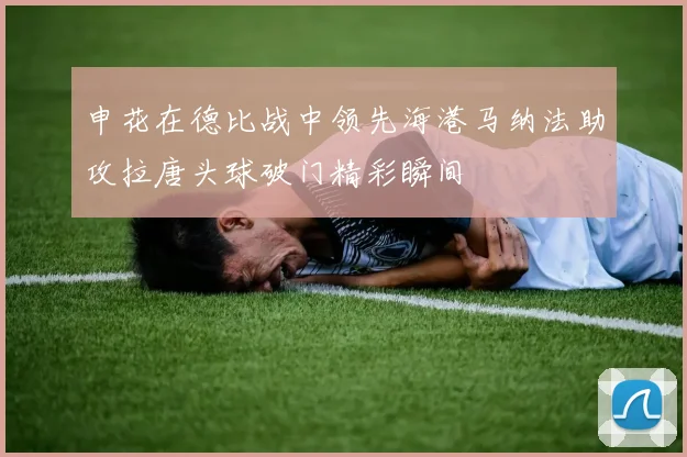 申花在德比战中领先海港马纳法助攻拉唐头球破门精彩瞬间