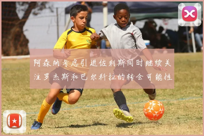 阿森纳考虑引进佐利斯同时继续关注罗杰斯和巴尔科拉的转会可能性