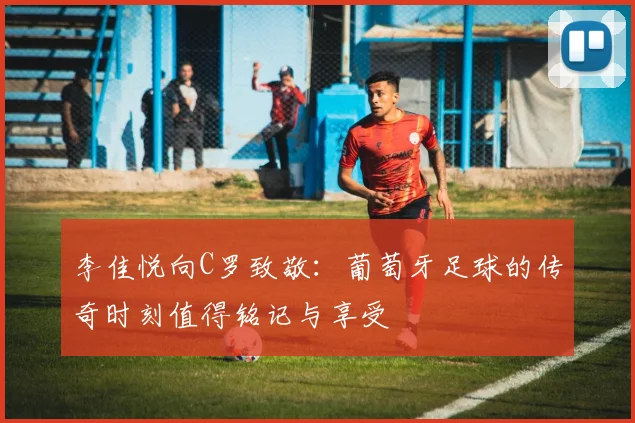 李佳悦向C罗致敬：葡萄牙足球的传奇时刻值得铭记与享受
