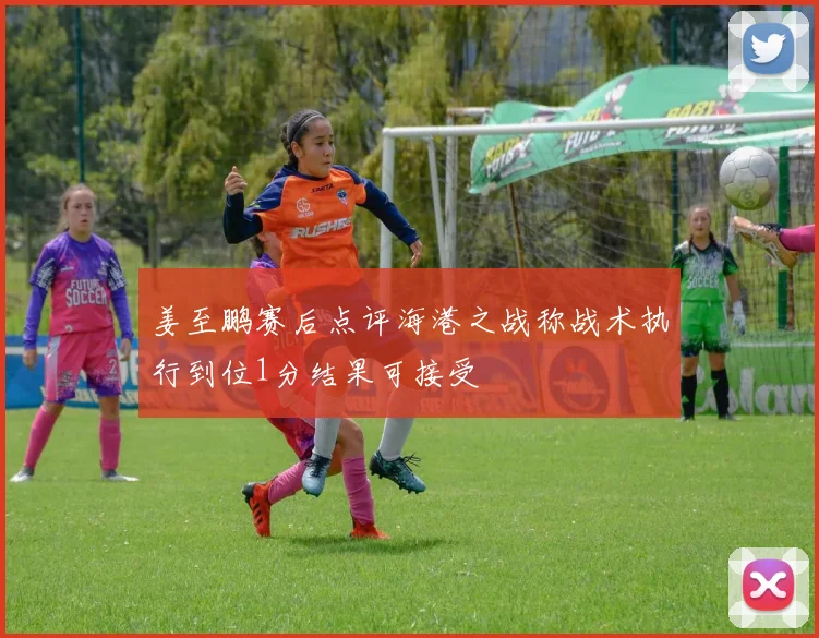 姜至鹏赛后点评海港之战称战术执行到位1分结果可接受