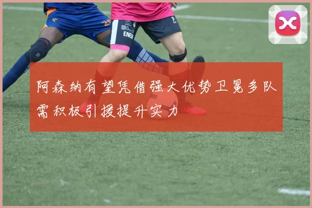 阿森纳有望凭借强大优势卫冕多队需积极引援提升实力