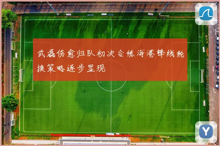 武磊伤愈归队初次合练海港锋线轮换策略逐步显现