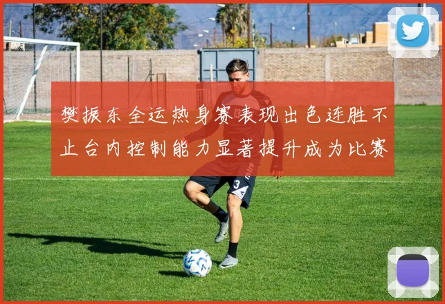 樊振东全运热身赛表现出色连胜不止台内控制能力显著提升成为比赛亮点
