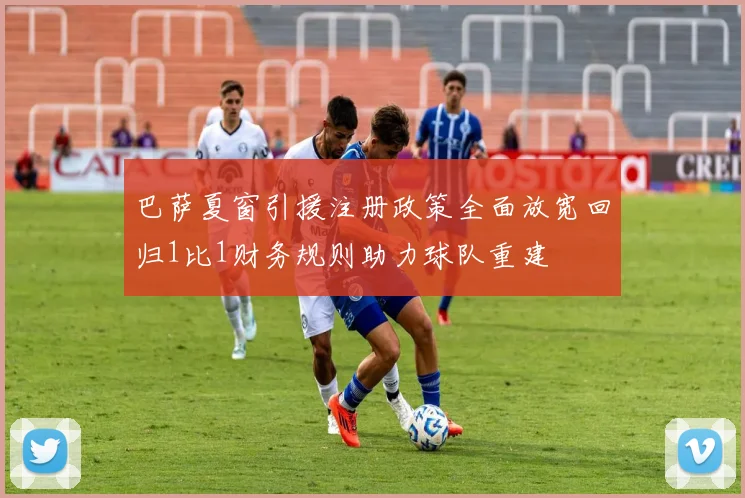 巴萨夏窗引援注册政策全面放宽回归1比1财务规则助力球队重建