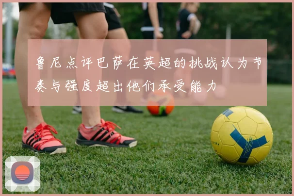 鲁尼点评巴萨在英超的挑战认为节奏与强度超出他们承受能力