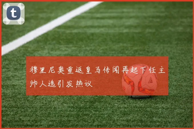 穆里尼奥重返皇马传闻再起下任主帅人选引发热议