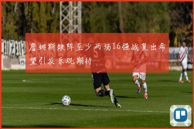 詹姆斯缺阵至少两场16强战复出希望引发乐观期待