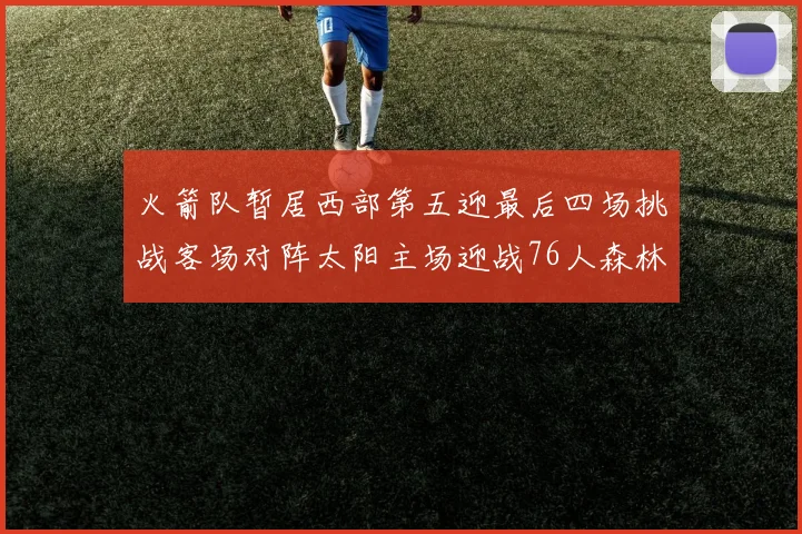 火箭队暂居西部第五迎最后四场挑战客场对阵太阳主场迎战76人森林狼与灰熊