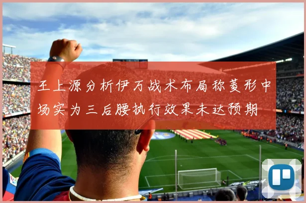 王上源分析伊万战术布局称菱形中场实为三后腰执行效果未达预期