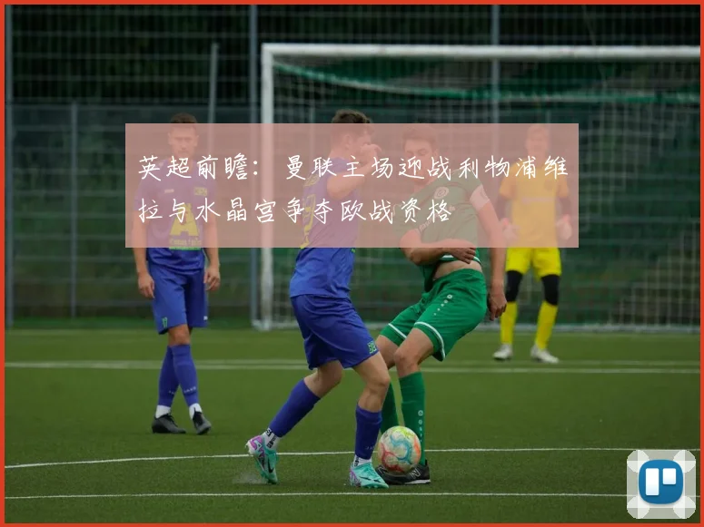 英超前瞻：曼联主场迎战利物浦维拉与水晶宫争夺欧战资格