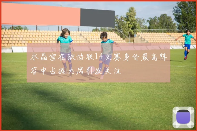 水晶宫在欧协联14决赛身价最高阵容中占据九席引发关注
