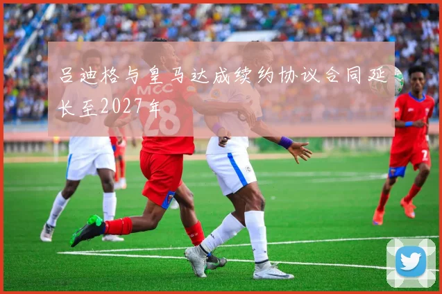 吕迪格与皇马达成续约协议合同延长至2027年