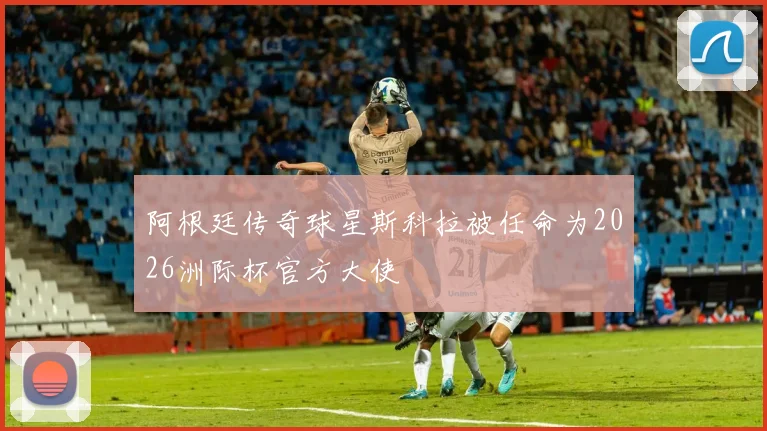 阿根廷传奇球星斯科拉被任命为2026洲际杯官方大使