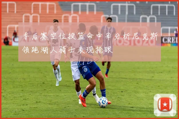 季后赛空位投篮命中率分析尼克斯领跑湖人骑士表现抢眼