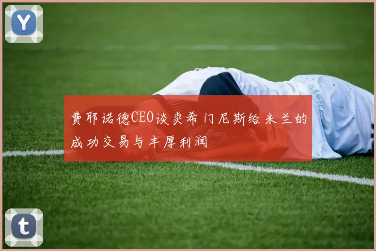 费耶诺德CEO谈卖希门尼斯给米兰的成功交易与丰厚利润