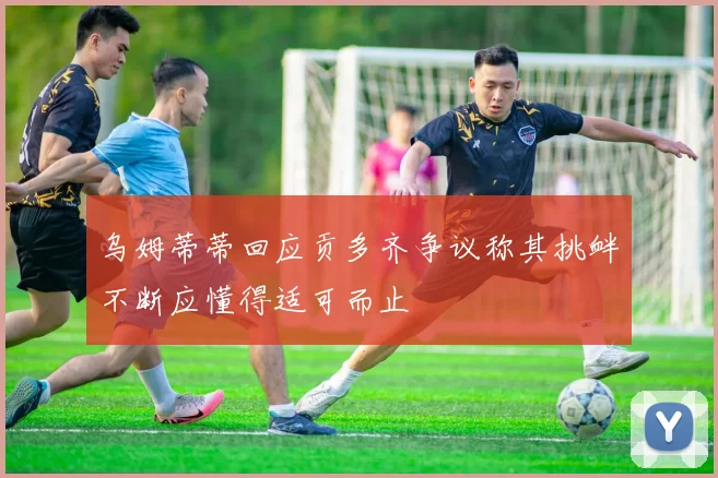 乌姆蒂蒂回应贡多齐争议称其挑衅不断应懂得适可而止