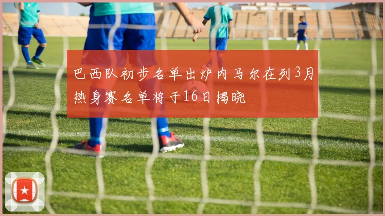 巴西队初步名单出炉内马尔在列3月热身赛名单将于16日揭晓