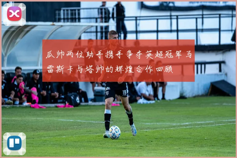 瓜帅两位助手携手争夺英超冠军马雷斯卡与塔帅的辉煌合作回顾