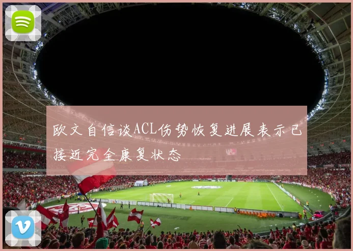 欧文自信谈ACL伤势恢复进展表示已接近完全康复状态