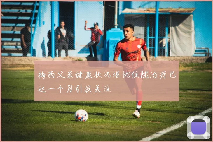 梅西父亲健康状况堪忧住院治疗已达一个月引发关注