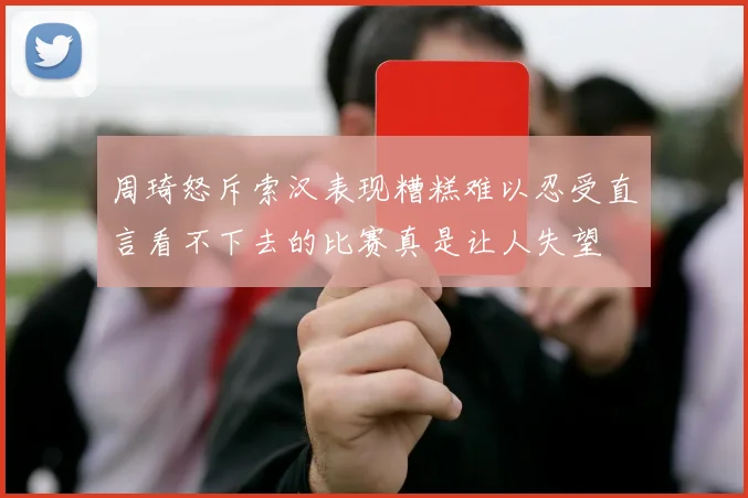 周琦怒斥索汉表现糟糕难以忍受直言看不下去的比赛真是让人失望