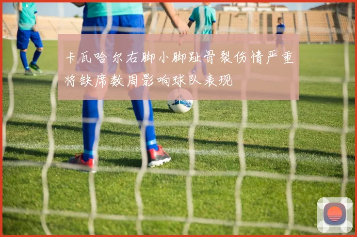 卡瓦哈尔右脚小脚趾骨裂伤情严重将缺席数周影响球队表现