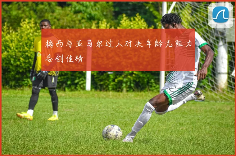 梅西与亚马尔过人对决年龄无阻力各创佳绩