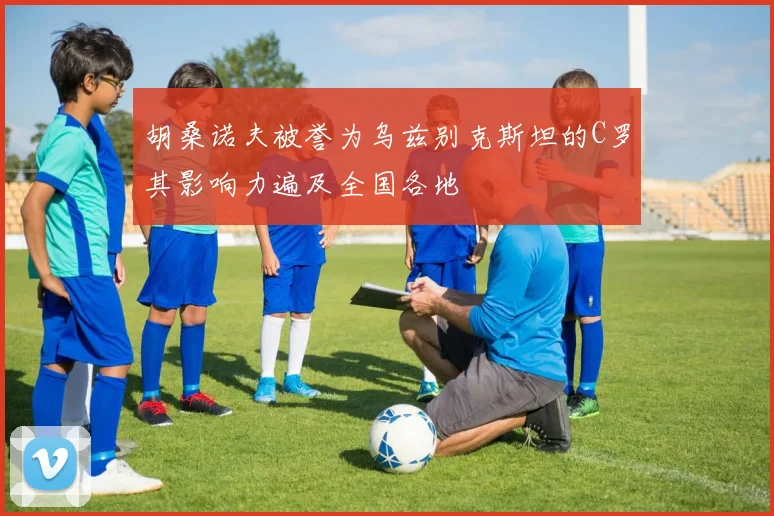 胡桑诺夫被誉为乌兹别克斯坦的C罗其影响力遍及全国各地