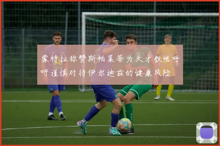 蒙特拉称赞斯帕莱蒂为天才教练呼吁谨慎对待伊尔迪兹的健康风险