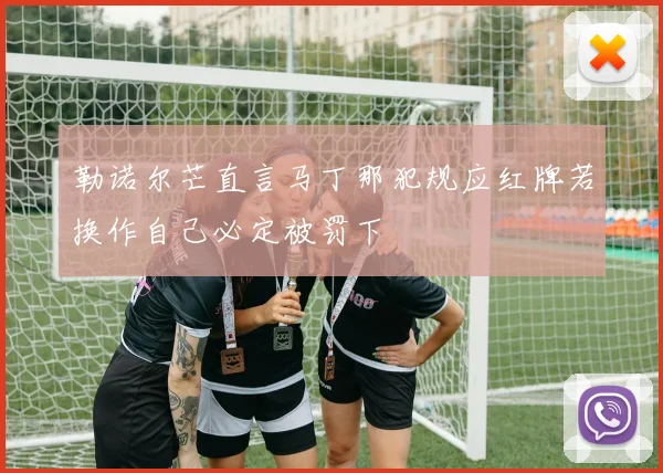勒诺尔芒直言马丁那犯规应红牌若换作自己必定被罚下
