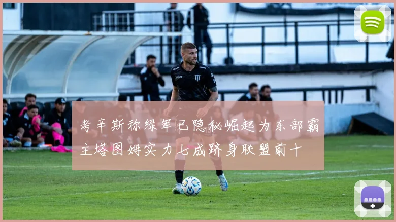 考辛斯称绿军已隐秘崛起为东部霸主塔图姆实力七成跻身联盟前十
