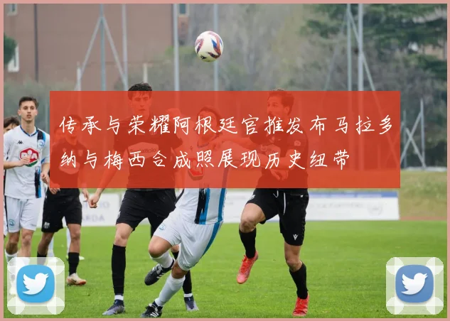 传承与荣耀阿根廷官推发布马拉多纳与梅西合成照展现历史纽带