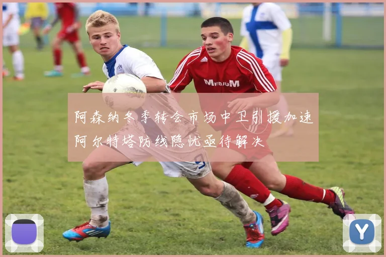 阿森纳冬季转会市场中卫引援加速阿尔特塔防线隐忧亟待解决