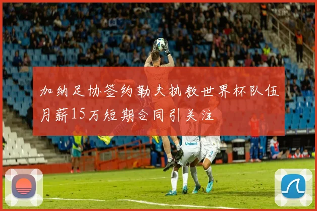 加纳足协签约勒夫执教世界杯队伍月薪15万短期合同引关注