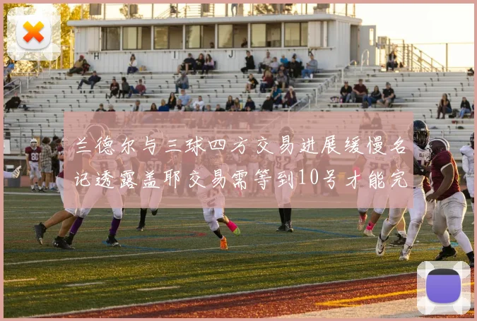 兰德尔与三球四方交易进展缓慢名记透露盖耶交易需等到10号才能完成