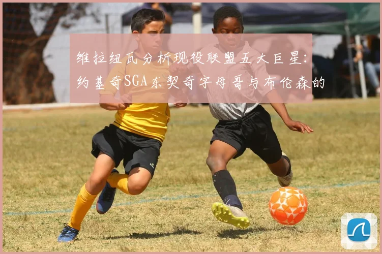 维拉纽瓦分析现役联盟五大巨星：约基奇SGA东契奇字母哥与布伦森的表现与影响