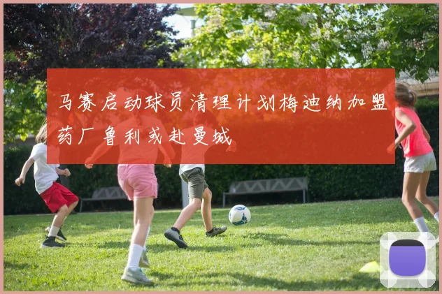 马赛启动球员清理计划梅迪纳加盟药厂鲁利或赴曼城