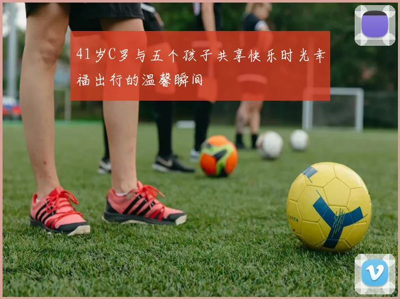 41岁C罗与五个孩子共享快乐时光幸福出行的温馨瞬间